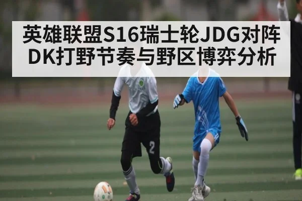 英雄联盟S16瑞士轮JDG对阵DK打野节奏与野区博弈分析